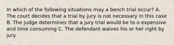 In which of the following situations may a bench trial occur? A. The court decides that a trial by jury is not necessary in this case B. The judge determines that a jury trial would be to o expensive and time consuming C. The defendant waives his or her right by jury