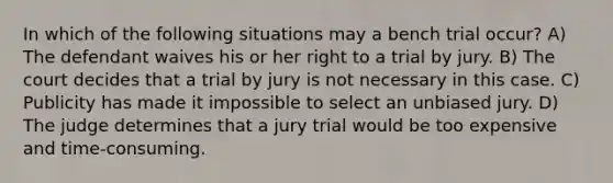 In which of the following situations may a bench trial occur? A) The defendant waives his or her right to a trial by jury. B) The court decides that a trial by jury is not necessary in this case. C) Publicity has made it impossible to select an unbiased jury. D) The judge determines that a jury trial would be too expensive and time-consuming.