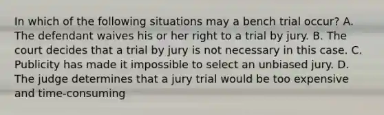 In which of the following situations may a bench trial occur? A. The defendant waives his or her right to a trial by jury. B. The court decides that a trial by jury is not necessary in this case. C. Publicity has made it impossible to select an unbiased jury. D. The judge determines that a jury trial would be too expensive and time-consuming