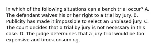 In which of the following situations can a bench trial occur? A. The defendant waives his or her right to a trial by jury. B. Publicity has made it impossible to select an unbiased jury. C. The court decides that a trial by jury is not necessary in this case. D. The judge determines that a jury trial would be too expensive and time-consuming.