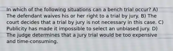 In which of the following situations can a bench trial occur? A) The defendant waives his or her right to a trial by jury. B) The court decides that a trial by jury is not necessary in this case. C) Publicity has made it impossible to select an unbiased jury. D) The judge determines that a jury trial would be too expensive and time-consuming.