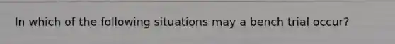 In which of the following situations may a bench trial occur?