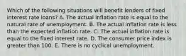 Which of the following situations will benefit lenders of fixed interest rate loans? A. The actual inflation rate is equal to the natural rate of unemployment. B. The actual inflation rate is less than the expected inflation rate. C. The actual inflation rate is equal to the fixed interest rate. D. The consumer price index is greater than 100. E. There is no cyclical unemployment.