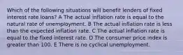 Which of the following situations will benefit lenders of fixed interest rate loans? A The actual inflation rate is equal to the natural rate of unemployment. B The actual inflation rate is less than the expected inflation rate. C The actual inflation rate is equal to the fixed interest rate. D The consumer price index is greater than 100. E There is no cyclical unemployment.