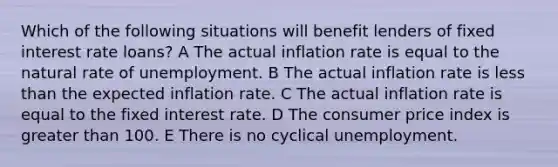 Which of the following situations will benefit lenders of fixed interest rate loans? A The actual inflation rate is equal to the natural rate of unemployment. B The actual inflation rate is <a href='https://www.questionai.com/knowledge/k7BtlYpAMX-less-than' class='anchor-knowledge'>less than</a> the expected inflation rate. C The actual inflation rate is equal to the fixed interest rate. D The consumer price index is <a href='https://www.questionai.com/knowledge/ktgHnBD4o3-greater-than' class='anchor-knowledge'>greater than</a> 100. E There is no cyclical unemployment.