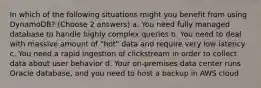 In which of the following situations might you benefit from using DynamoDB? (Choose 2 answers) a. You need fully managed database to handle highly complex queries b. You need to deal with massive amount of "hot" data and require very low latency c. You need a rapid ingestion of clickstream in order to collect data about user behavior d. Your on-premises data center runs Oracle database, and you need to host a backup in AWS cloud