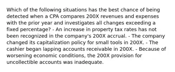 Which of the following situations has the best chance of being detected when a CPA compares 200X revenues and expenses with the prior year and investigates all changes exceeding a fixed percentage? - An increase in property tax rates has not been recognized in the company's 200X accrual. - The company changed its capitalization policy for small tools in 200X. - The cashier began lapping accounts receivable in 200X. - Because of worsening economic conditions, the 200X provision for uncollectible accounts was inadequate.