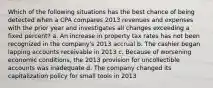 Which of the following situations has the best chance of being detected when a CPA compares 2013 revenues and expenses with the prior year and investigates all changes exceeding a fixed percent? a. An increase in property tax rates has not been recognized in the company's 2013 accrual b. The cashier began lapping accounts receivable in 2013 c. Because of worsening economic conditions, the 2013 provision for uncollectible accounts was inadequate d. The company changed its capitalization policy for small tools in 2013