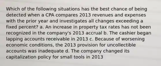 Which of the following situations has the best chance of being detected when a CPA compares 2013 revenues and expenses with the prior year and investigates all changes exceeding a fixed percent? a. An increase in property tax rates has not been recognized in the company's 2013 accrual b. The cashier began lapping accounts receivable in 2013 c. Because of worsening economic conditions, the 2013 provision for uncollectible accounts was inadequate d. The company changed its capitalization policy for small tools in 2013