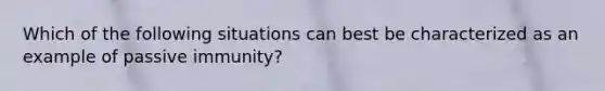 Which of the following situations can best be characterized as an example of passive immunity?