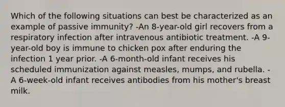 Which of the following situations can best be characterized as an example of passive immunity? -An 8-year-old girl recovers from a respiratory infection after intravenous antibiotic treatment. -A 9-year-old boy is immune to chicken pox after enduring the infection 1 year prior. -A 6-month-old infant receives his scheduled immunization against measles, mumps, and rubella. -A 6-week-old infant receives antibodies from his mother's breast milk.