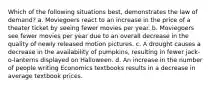 Which of the following situations best, demonstrates the law of demand? a. Moviegoers react to an increase in the price of a theater ticket by seeing fewer movies per year. b. Moviegoers see fewer movies per year due to an overall decrease in the quality of newly released motion pictures. c. A drought causes a decrease in the availability of pumpkins, resulting in fewer jack-o-lanterns displayed on Halloween. d. An increase in the number of people writing Economics textbooks results in a decrease in average textbook prices.