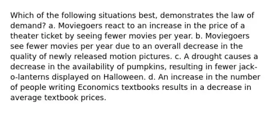 Which of the following situations best, demonstrates the law of demand? a. Moviegoers react to an increase in the price of a theater ticket by seeing fewer movies per year. b. Moviegoers see fewer movies per year due to an overall decrease in the quality of newly released motion pictures. c. A drought causes a decrease in the availability of pumpkins, resulting in fewer jack-o-lanterns displayed on Halloween. d. An increase in the number of people writing Economics textbooks results in a decrease in average textbook prices.