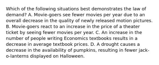 Which of the following situations best demonstrates the law of demand? A. Movie-goers see fewer movies per year due to an overall decrease in the quality of newly released motion pictures. B. Movie-goers react to an increase in the price of a theater ticket by seeing fewer movies per year. C. An increase in the number of people writing Economics textbooks results in a decrease in average textbook prices. D. A drought causes a decrease in the availability of pumpkins, resulting in fewer jack-o-lanterns displayed on Halloween.