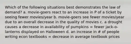 Which of the following situations best demonstrates the law of demand? a. movie-goers react to an increase in P of a ticket by seeing fewer movies/year b. movie-goers see fewer movies/year due to an overall decrease in the quality of movies c. a drought causes a decrease in availability of pumpkins = fewer jack-o-lanterns displayed on Halloween d. an increase in # of people writing econ textbooks = decrease in average textbook prices