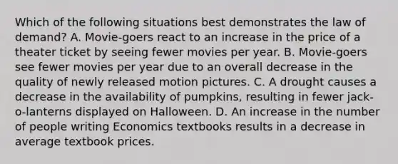 Which of the following situations best demonstrates the law of demand? A. Movie-goers react to an increase in the price of a theater ticket by seeing fewer movies per year. B. Movie-goers see fewer movies per year due to an overall decrease in the quality of newly released motion pictures. C. A drought causes a decrease in the availability of pumpkins, resulting in fewer jack-o-lanterns displayed on Halloween. D. An increase in the number of people writing Economics textbooks results in a decrease in average textbook prices.