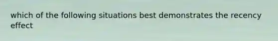 which of the following situations best demonstrates the recency effect