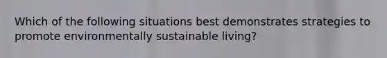 Which of the following situations best demonstrates strategies to promote environmentally sustainable living?