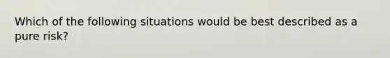 Which of the following situations would be best described as a pure risk?