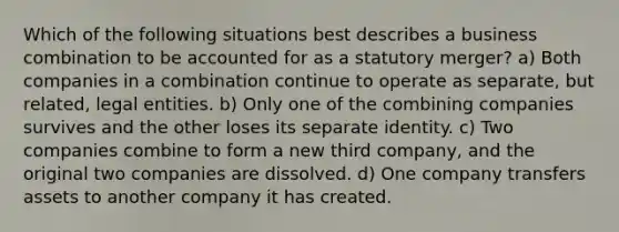 Which of the following situations best describes a business combination to be accounted for as a statutory merger? a) Both companies in a combination continue to operate as separate, but related, legal entities. b) Only one of the combining companies survives and the other loses its separate identity. c) Two companies combine to form a new third company, and the original two companies are dissolved. d) One company transfers assets to another company it has created.