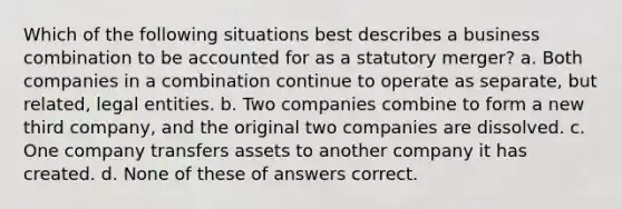 Which of the following situations best describes a business combination to be accounted for as a statutory merger? a. Both companies in a combination continue to operate as separate, but related, legal entities. b. Two companies combine to form a new third company, and the original two companies are dissolved. c. One company transfers assets to another company it has created. d. None of these of answers correct.