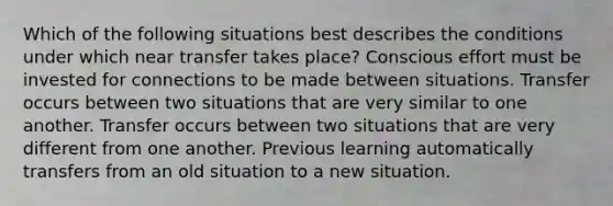 Which of the following situations best describes the conditions under which near transfer takes place? Conscious effort must be invested for connections to be made between situations. Transfer occurs between two situations that are very similar to one another. Transfer occurs between two situations that are very different from one another. Previous learning automatically transfers from an old situation to a new situation.