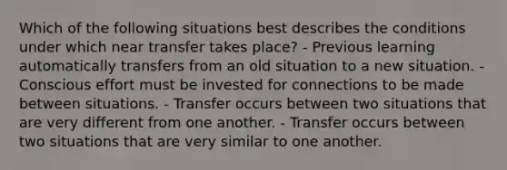 Which of the following situations best describes the conditions under which near transfer takes place? - Previous learning automatically transfers from an old situation to a new situation. - Conscious effort must be invested for connections to be made between situations. - Transfer occurs between two situations that are very different from one another. - Transfer occurs between two situations that are very similar to one another.