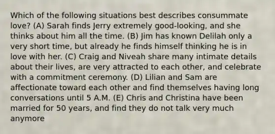 Which of the following situations best describes consummate love? (A) Sarah finds Jerry extremely good-looking, and she thinks about him all the time. (B) Jim has known Delilah only a very short time, but already he finds himself thinking he is in love with her. (C) Craig and Niveah share many intimate details about their lives, are very attracted to each other, and celebrate with a commitment ceremony. (D) Lilian and Sam are affectionate toward each other and find themselves having long conversations until 5 A.M. (E) Chris and Christina have been married for 50 years, and find they do not talk very much anymore