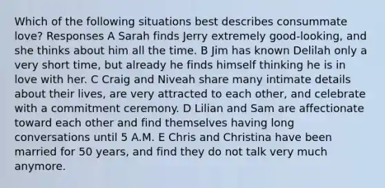 Which of the following situations best describes consummate love? Responses A Sarah finds Jerry extremely good-looking, and she thinks about him all the time. B Jim has known Delilah only a very short time, but already he finds himself thinking he is in love with her. C Craig and Niveah share many intimate details about their lives, are very attracted to each other, and celebrate with a commitment ceremony. D Lilian and Sam are affectionate toward each other and find themselves having long conversations until 5 A.M. E Chris and Christina have been married for 50 years, and find they do not talk very much anymore.