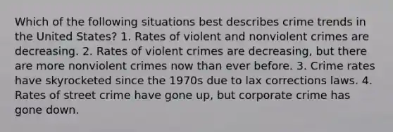 Which of the following situations best describes crime trends in the United States? 1. Rates of violent and nonviolent crimes are decreasing. 2. Rates of violent crimes are decreasing, but there are more nonviolent crimes now than ever before. 3. Crime rates have skyrocketed since the 1970s due to lax corrections laws. 4. Rates of street crime have gone up, but corporate crime has gone down.