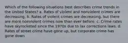 Which of the following situations best describes crime trends in the United States? a. Rates of violent and nonviolent crimes are decreasing. b. Rates of violent crimes are decreasing, but there are more nonviolent crimes now than ever before. c. Crime rates have skyrocketed since the 1970s due to lax corrections laws. d. Rates of street crime have gone up, but corporate crime has gone down