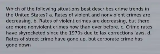 Which of the following situations best describes crime trends in the United States? a. Rates of violent and nonviolent crimes are decreasing. b. Rates of violent crimes are decreasing, but there are more nonviolent crimes now than ever before. c. Crime rates have skyrocketed since the 1970s due to lax corrections laws. d. Rates of street crime have gone up, but corporate crime has gone down