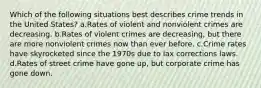 Which of the following situations best describes crime trends in the United States? a.Rates of violent and nonviolent crimes are decreasing. b.Rates of violent crimes are decreasing, but there are more nonviolent crimes now than ever before. c.Crime rates have skyrocketed since the 1970s due to lax corrections laws. d.Rates of street crime have gone up, but corporate crime has gone down.