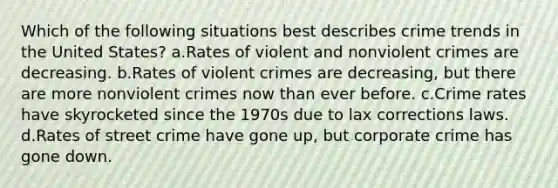 Which of the following situations best describes crime trends in the United States? a.Rates of violent and nonviolent crimes are decreasing. b.Rates of violent crimes are decreasing, but there are more nonviolent crimes now than ever before. c.Crime rates have skyrocketed since the 1970s due to lax corrections laws. d.Rates of street crime have gone up, but corporate crime has gone down.