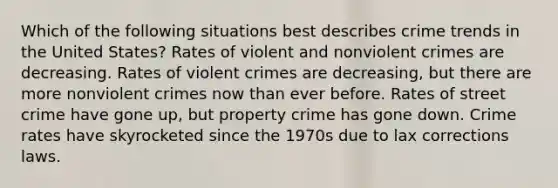 Which of the following situations best describes crime trends in the United States? Rates of violent and nonviolent crimes are decreasing. Rates of violent crimes are decreasing, but there are more nonviolent crimes now than ever before. Rates of street crime have gone up, but property crime has gone down. Crime rates have skyrocketed since the 1970s due to lax corrections laws.