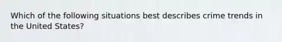 Which of the following situations best describes crime trends in the United States?