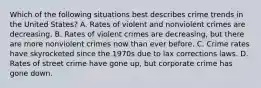 Which of the following situations best describes crime trends in the United States? A. Rates of violent and nonviolent crimes are decreasing. B. Rates of violent crimes are decreasing, but there are more nonviolent crimes now than ever before. C. Crime rates have skyrocketed since the 1970s due to lax corrections laws. D. Rates of street crime have gone up, but corporate crime has gone down.