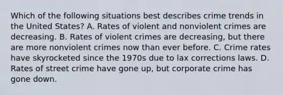 Which of the following situations best describes crime trends in the United States? A. Rates of violent and nonviolent crimes are decreasing. B. Rates of violent crimes are decreasing, but there are more nonviolent crimes now than ever before. C. Crime rates have skyrocketed since the 1970s due to lax corrections laws. D. Rates of street crime have gone up, but corporate crime has gone down.