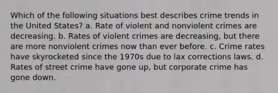 Which of the following situations best describes crime trends in the United States? a. Rate of violent and nonviolent crimes are decreasing. b. Rates of violent crimes are decreasing, but there are more nonviolent crimes now than ever before. c. Crime rates have skyrocketed since the 1970s due to lax corrections laws. d. Rates of street crime have gone up, but corporate crime has gone down.