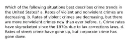 Which of the following situations best describes crime trends in the United States? a. Rates of violent and nonviolent crimes are decreasing. b. Rates of violent crimes are decreasing, but there are more nonviolent crimes now than ever before. c. Crime rates have skyrocketed since the 1970s due to lax corrections laws. d. Rates of street crime have gone up, but corporate crime has gone down.