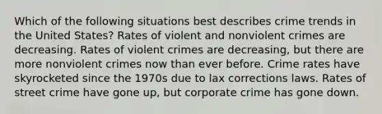 Which of the following situations best describes crime trends in the United States? Rates of violent and nonviolent crimes are decreasing. Rates of violent crimes are decreasing, but there are more nonviolent crimes now than ever before. Crime rates have skyrocketed since the 1970s due to lax corrections laws. Rates of street crime have gone up, but corporate crime has gone down.