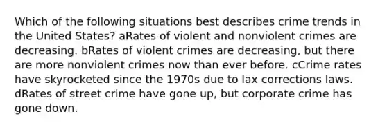 Which of the following situations best describes crime trends in the United States? aRates of violent and nonviolent crimes are decreasing. bRates of violent crimes are decreasing, but there are more nonviolent crimes now than ever before. cCrime rates have skyrocketed since the 1970s due to lax corrections laws. dRates of street crime have gone up, but corporate crime has gone down.