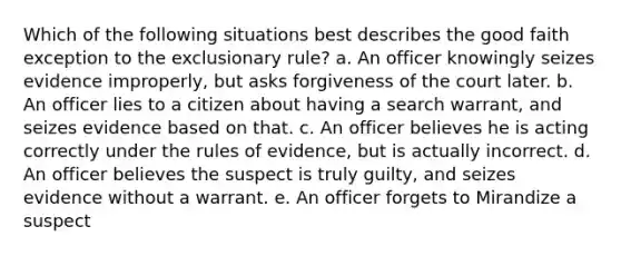 Which of the following situations best describes the good faith exception to the exclusionary rule? a. An officer knowingly seizes evidence improperly, but asks forgiveness of the court later. b. An officer lies to a citizen about having a search warrant, and seizes evidence based on that. c. An officer believes he is acting correctly under the rules of evidence, but is actually incorrect. d. An officer believes the suspect is truly guilty, and seizes evidence without a warrant. e. An officer forgets to Mirandize a suspect