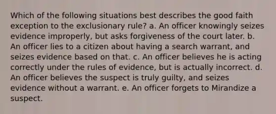 Which of the following situations best describes the good faith exception to the exclusionary rule? a. An officer knowingly seizes evidence improperly, but asks forgiveness of the court later. b. An officer lies to a citizen about having a search warrant, and seizes evidence based on that. c. An officer believes he is acting correctly under the rules of evidence, but is actually incorrect. d. An officer believes the suspect is truly guilty, and seizes evidence without a warrant. e. An officer forgets to Mirandize a suspect.