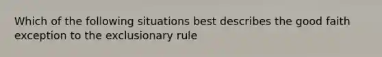 Which of the following situations best describes the good faith exception to the exclusionary rule