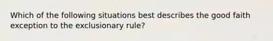 Which of the following situations best describes the good faith exception to the exclusionary rule?