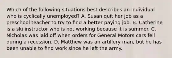 Which of the following situations best describes an individual who is cyclically unemployed? A. Susan quit her job as a preschool teacher to try to ﬁnd a better paying job. B. Catherine is a ski instructor who is not working because it is summer. C. Nicholas was laid oﬀ when orders for General Motors cars fell during a recession. D. Matthew was an artillery man, but he has been unable to ﬁnd work since he left the army.