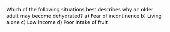 Which of the following situations best describes why an older adult may become dehydrated? a) Fear of incontinence b) Living alone c) Low income d) Poor intake of fruit