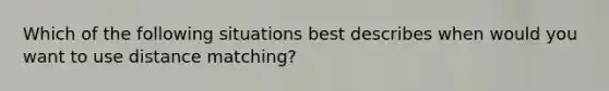 Which of the following situations best describes when would you want to use distance matching?