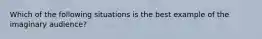 Which of the following situations is the best example of the imaginary audience?